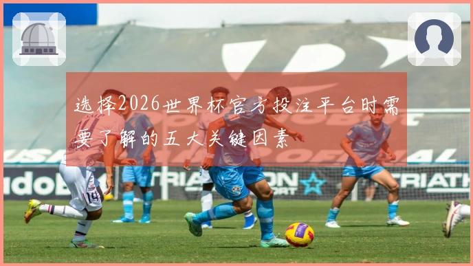 选择2026世界杯官方投注平台时需要了解的五大关键因素