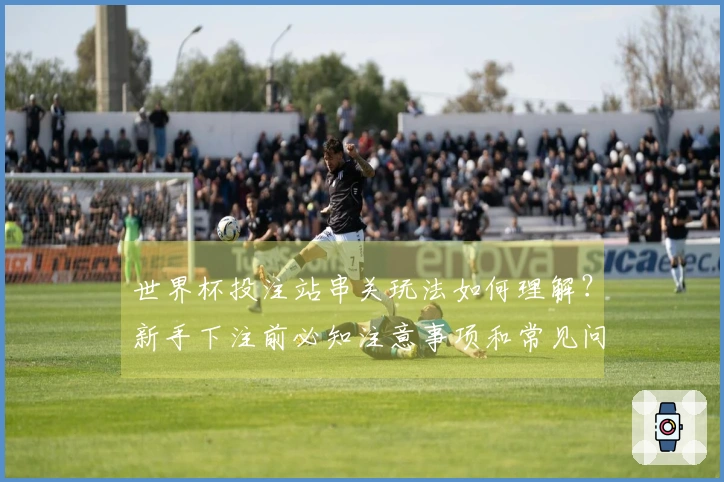 世界杯投注站串关玩法如何理解？新手下注前必知注意事项和常见问题解析