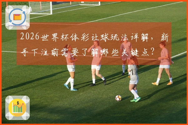 2026世界杯体彩让球玩法详解，新手下注前需要了解哪些关键点？